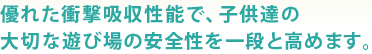 優れた衝撃吸収性能で、子供達の大切な遊び場の安全性を一段と高めます。